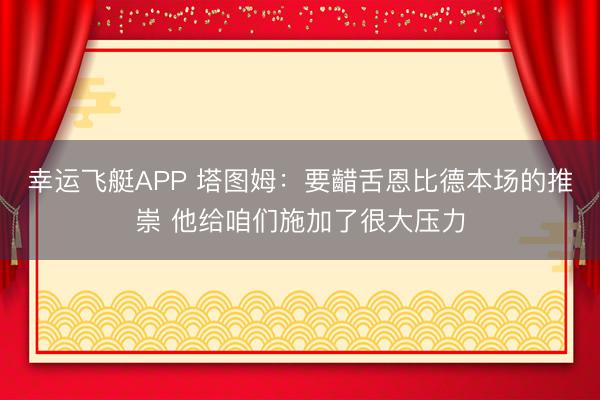 幸运飞艇APP 塔图姆：要齰舌恩比德本场的推崇 他给咱们施加了很大压力