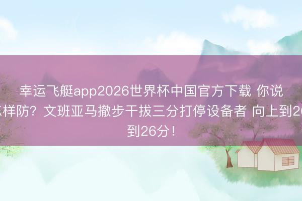 幸运飞艇app2026世界杯中国官方下载 你说这怎样防？文班亚马撤步干拔三分打停设备者 向上到26分！