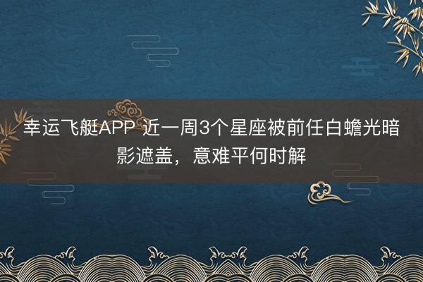 幸运飞艇APP 近一周3个星座被前任白蟾光暗影遮盖，意难平何时解
