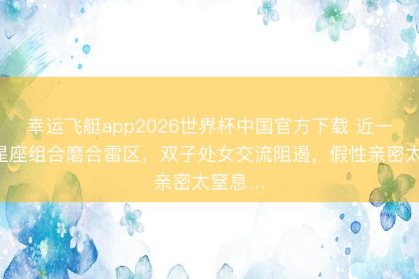 幸运飞艇app2026世界杯中国官方下载 近一周4对星座组合磨合雷区，双子处女交流阻遏，假性亲密太窒息…