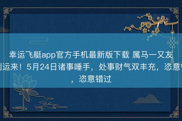 幸运飞艇app官方手机最新版下载 属马一又友福到运来！5月24日诸事唾手，处事财气双丰充，恣意错过