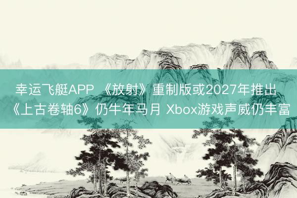 幸运飞艇APP 《放射》重制版或2027年推出 《上古卷轴6》仍牛年马月 Xbox游戏声威仍丰富