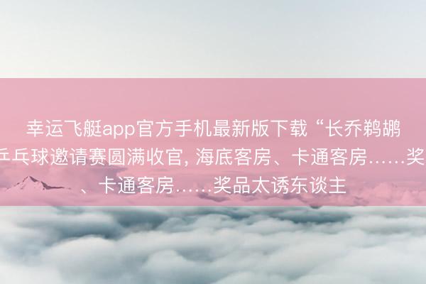 幸运飞艇app官方手机最新版下载 “长乔鹈鹕杯”省直机关乒乓球邀请赛圆满收官， 海底客房、卡通客房……奖品太诱东谈主