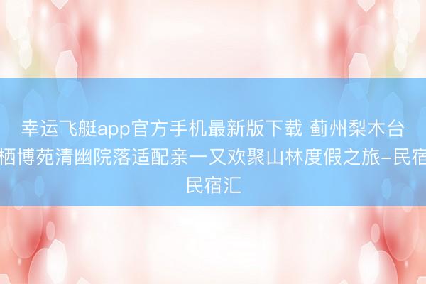 幸运飞艇app官方手机最新版下载 蓟州梨木台云栖博苑清幽院落适配亲一又欢聚山林度假之旅-民宿汇