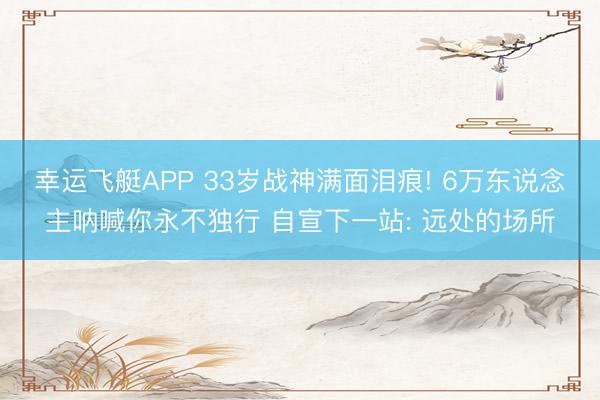 幸运飞艇APP 33岁战神满面泪痕! 6万东说念主呐喊你永不独行 自宣下一站: 远处的场所