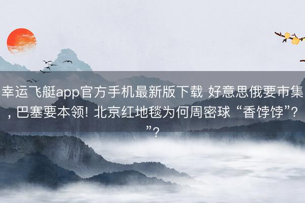 幸运飞艇app官方手机最新版下载 好意思俄要市集， 巴塞要本领! 北京红地毯为何周密球 “香饽饽”?