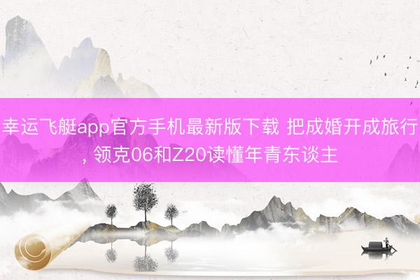 幸运飞艇app官方手机最新版下载 把成婚开成旅行， 领克06和Z20读懂年青东谈主