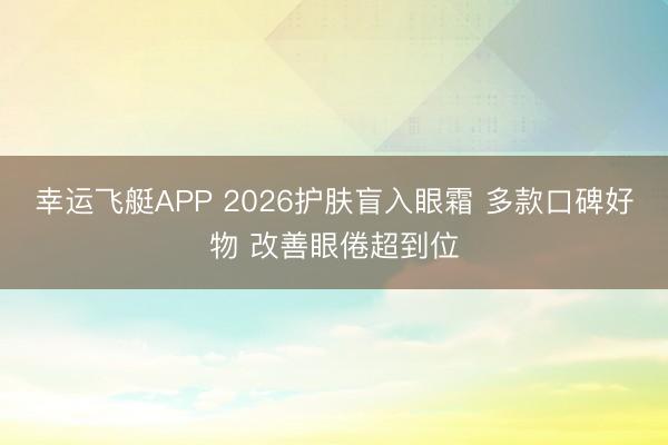幸运飞艇APP 2026护肤盲入眼霜 多款口碑好物 改善眼倦超到位