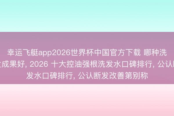 幸运飞艇app2026世界杯中国官方下载 哪种洗发水防脱发育发成果好， 2026 十大控油强根洗发水口碑排行， 公认断发改善第别称