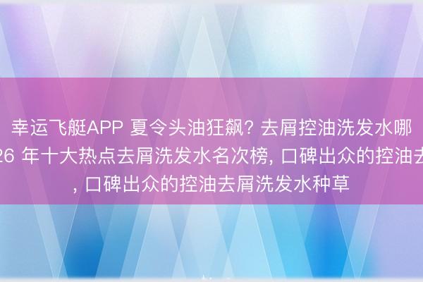 幸运飞艇APP 夏令头油狂飙? 去屑控油洗发水哪个成果好? 2026 年十大热点去屑洗发水名次榜， 口碑出众的控油去屑洗发水种草