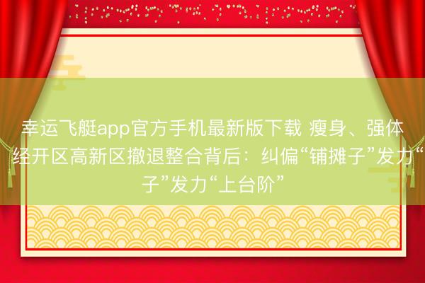 幸运飞艇app官方手机最新版下载 瘦身、强体、进阶！经开区高新区撤退整合背后：纠偏“铺摊子”发力“上台阶”