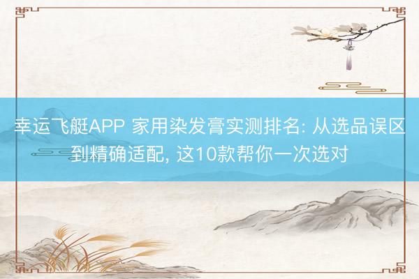 幸运飞艇APP 家用染发膏实测排名: 从选品误区到精确适配， 这10款帮你一次选对