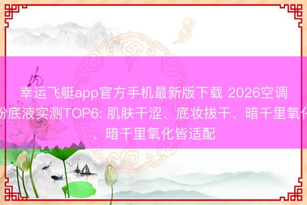 幸运飞艇app官方手机最新版下载 2026空调房干皮粉底液实测TOP6: 肌肤干涩、底妆拔干、暗千里氧化皆适配