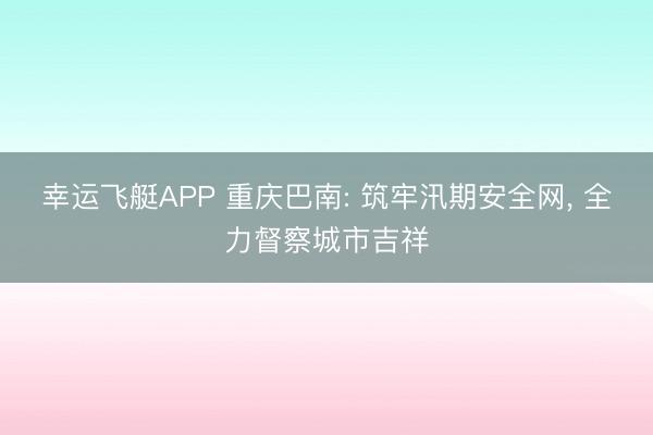 幸运飞艇APP 重庆巴南: 筑牢汛期安全网， 全力督察城市吉祥