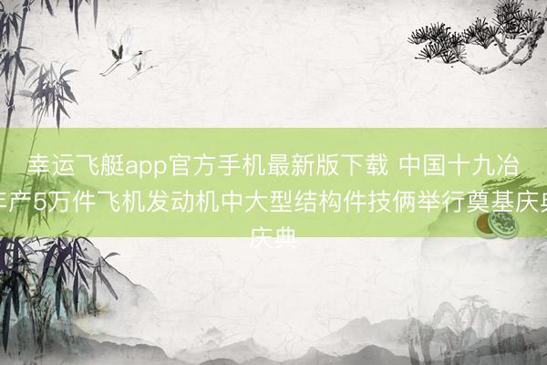 幸运飞艇app官方手机最新版下载 中国十九冶年产5万件飞机发动机中大型结构件技俩举行奠基庆典