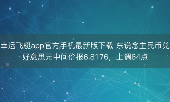 幸运飞艇app官方手机最新版下载 东说念主民币兑好意思元中间价报6.8176，上调64点