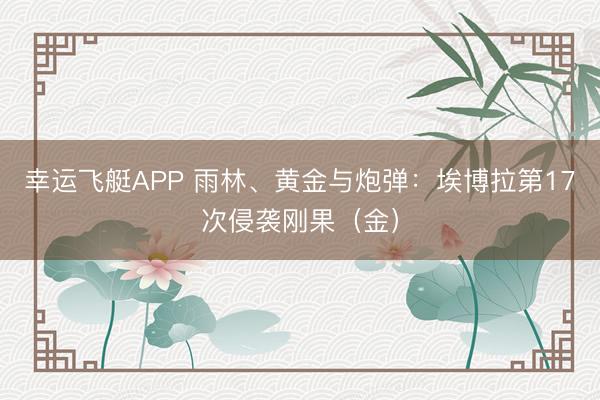 幸运飞艇APP 雨林、黄金与炮弹：埃博拉第17次侵袭刚果（金）