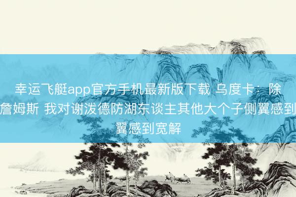 幸运飞艇app官方手机最新版下载 乌度卡：除了防詹姆斯 我对谢泼德防湖东谈主其他大个子侧翼感到宽解
