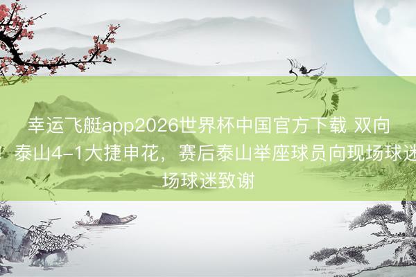 幸运飞艇app2026世界杯中国官方下载 双向奔赴！泰山4-1大捷申花，赛后泰山举座球员向现场球迷致谢