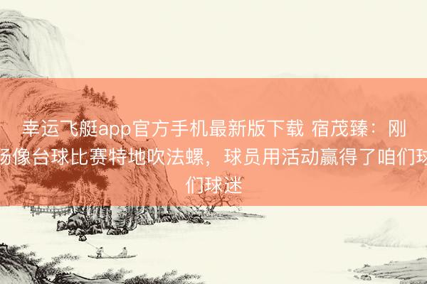幸运飞艇app官方手机最新版下载 宿茂臻：刚开场像台球比赛特地吹法螺，球员用活动赢得了咱们球迷