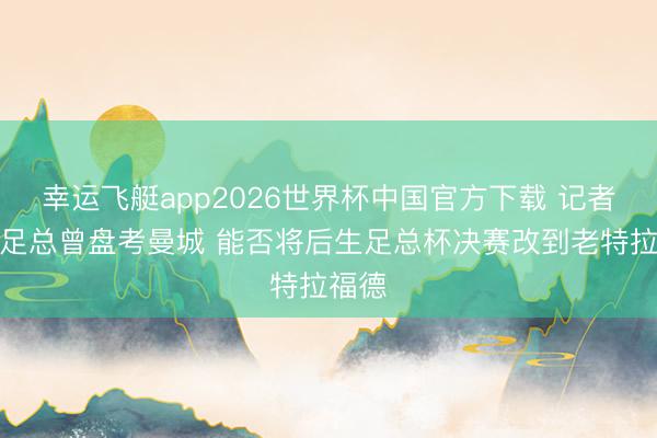 幸运飞艇app2026世界杯中国官方下载 记者：英足总曾盘考曼城 能否将后生足总杯决赛改到老特拉福德