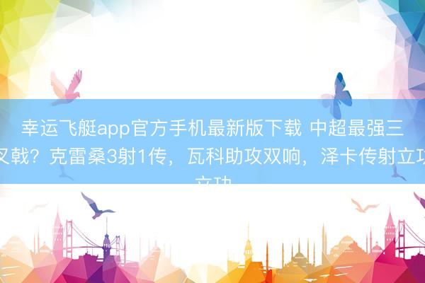 幸运飞艇app官方手机最新版下载 中超最强三叉戟？克雷桑3射1传，瓦科助攻双响，泽卡传射立功