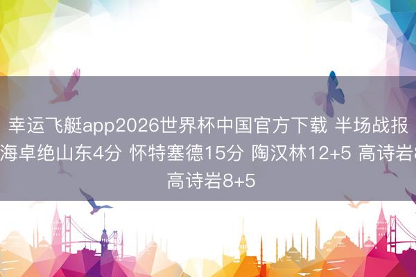 幸运飞艇app2026世界杯中国官方下载 半场战报-上海卓绝山东4分 怀特塞德15分 陶汉林12+5 高诗岩8+5