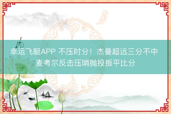 幸运飞艇APP 不压时分！杰曼超远三分不中 麦考尔反击压哨抛投扳平比分