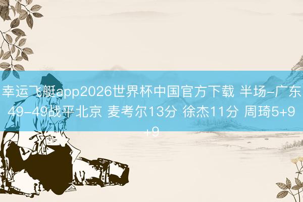 幸运飞艇app2026世界杯中国官方下载 半场-广东49-49战平北京 麦考尔13分 徐杰11分 周琦5+9