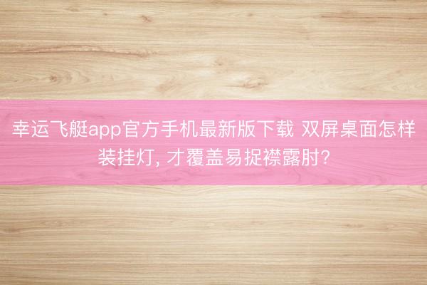 幸运飞艇app官方手机最新版下载 双屏桌面怎样装挂灯， 才覆盖易捉襟露肘?
