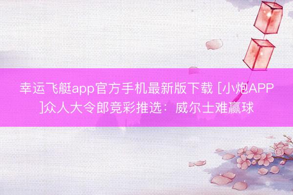 幸运飞艇app官方手机最新版下载 [小炮APP]众人大令郎竞彩推选：威尔士难赢球