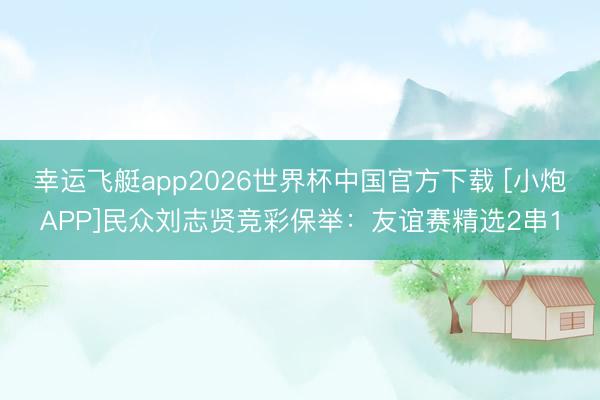 幸运飞艇app2026世界杯中国官方下载 [小炮APP]民众刘志贤竞彩保举：友谊赛精选2串1