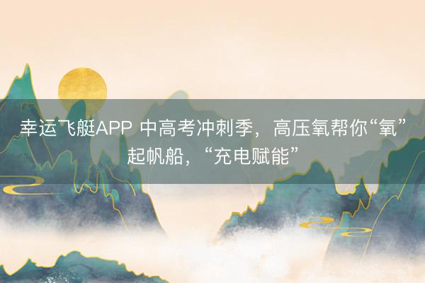 幸运飞艇APP 中高考冲刺季，高压氧帮你“氧”起帆船，“充电赋能”