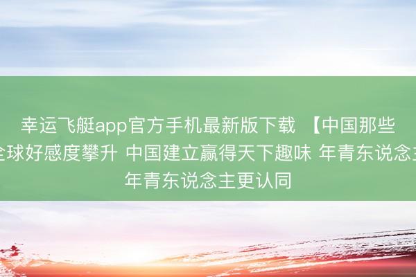幸运飞艇app官方手机最新版下载 【中国那些事儿】全球好感度攀升 中国建立赢得天下趣味 年青东说念主更认同