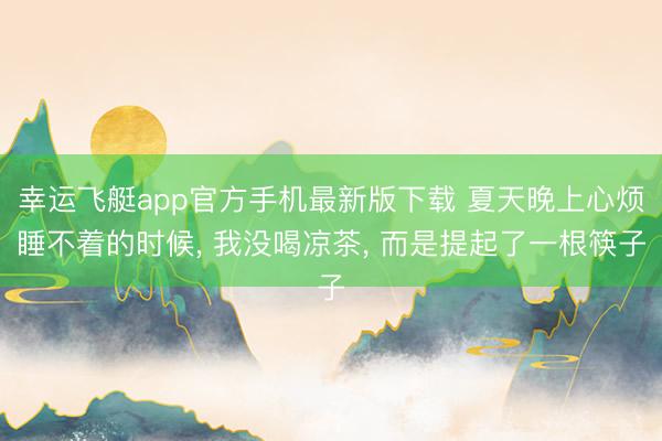 幸运飞艇app官方手机最新版下载 夏天晚上心烦睡不着的时候， 我没喝凉茶， 而是提起了一根筷子