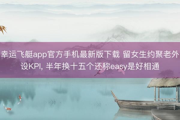 幸运飞艇app官方手机最新版下载 留女生约聚老外设KPI， 半年换十五个还称easy是好相通