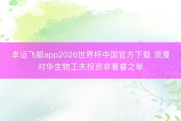 幸运飞艇app2026世界杯中国官方下载 浪漫对华生物工夫投资非奢睿之举