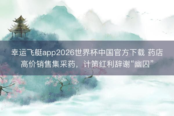 幸运飞艇app2026世界杯中国官方下载 药店高价销售集采药，计策红利辞谢“幽囚”
