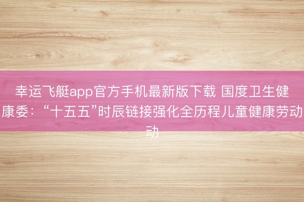 幸运飞艇app官方手机最新版下载 国度卫生健康委：“十五五”时辰链接强化全历程儿童健康劳动