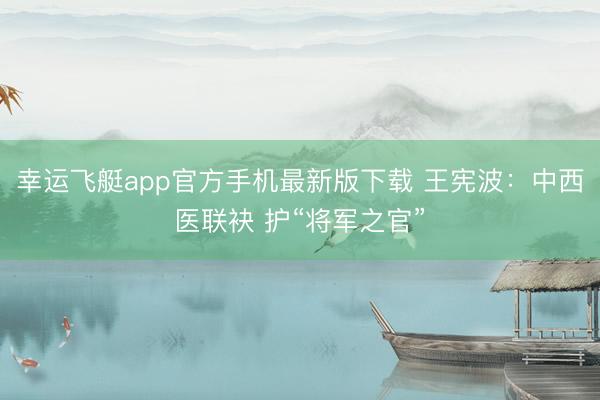 幸运飞艇app官方手机最新版下载 王宪波：中西医联袂 护“将军之官”