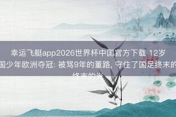 幸运飞艇app2026世界杯中国官方下载 12岁中国少年欧洲夺冠: 被骂9年的董路， 守住了国足终末的光