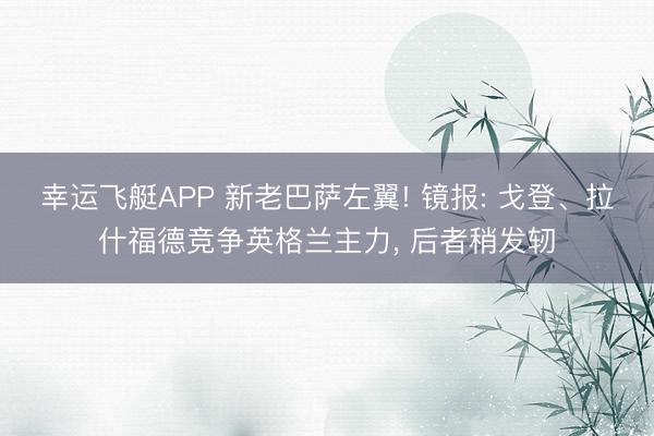 幸运飞艇APP 新老巴萨左翼! 镜报: 戈登、拉什福德竞争英格兰主力， 后者稍发轫
