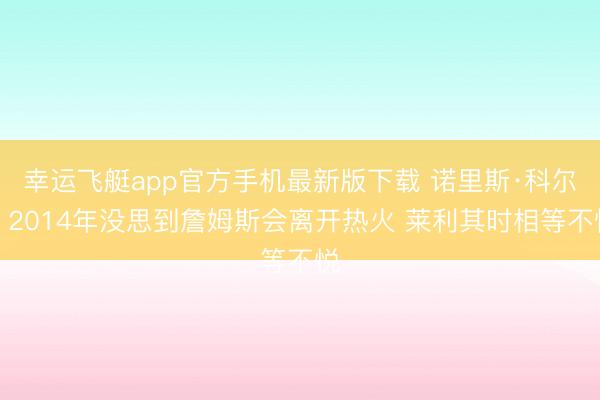 幸运飞艇app官方手机最新版下载 诺里斯·科尔：2014年没思到詹姆斯会离开热火 莱利其时相等不悦