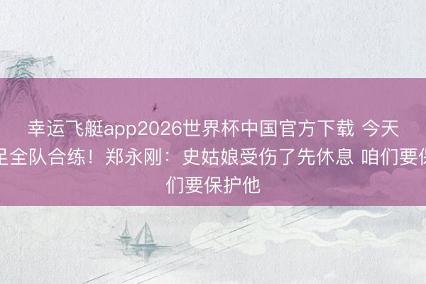 幸运飞艇app2026世界杯中国官方下载 今天未插足全队合练！郑永刚：史姑娘受伤了先休息 咱们要保护他
