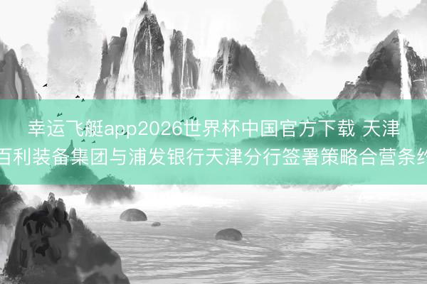 幸运飞艇app2026世界杯中国官方下载 天津百利装备集团与浦发银行天津分行签署策略合营条约