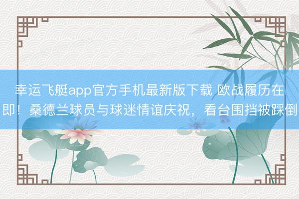 幸运飞艇app官方手机最新版下载 欧战履历在即！桑德兰球员与球迷情谊庆祝，看台围挡被踩倒