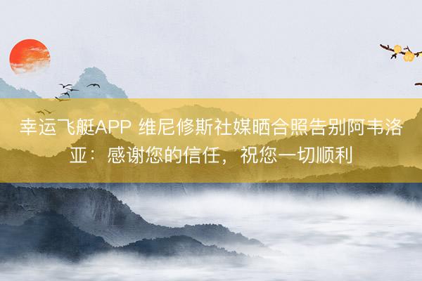 幸运飞艇APP 维尼修斯社媒晒合照告别阿韦洛亚：感谢您的信任，祝您一切顺利