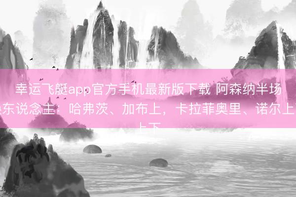 幸运飞艇app官方手机最新版下载 阿森纳半场换东说念主：哈弗茨、加布上，卡拉菲奥里、诺尔上下