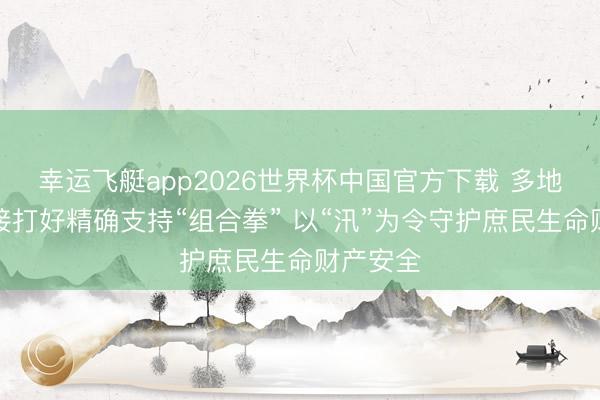 幸运飞艇app2026世界杯中国官方下载 多地积极交接打好精确支持“组合拳” 以“汛”为令守护庶民生命财产安全