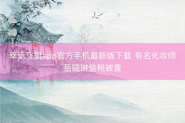幸运飞艇app官方手机最新版下载 有名化妆师岳晓琳偷税被查
